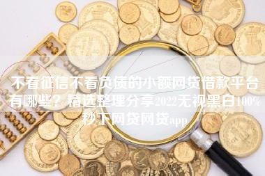 不看征信不看负债的小额网贷借款平台有哪些？精选整理分享2022无视黑白100%秒下网贷网贷app