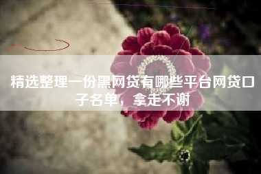 精选整理一份黑网贷有哪些平台网贷口子名单，拿走不谢
