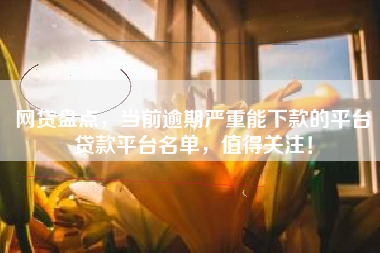网贷盘点，当前逾期严重能下款的平台贷款平台名单，值得关注！