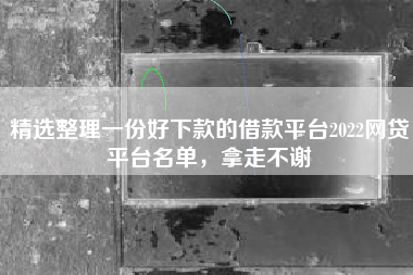 精选整理一份好下款的借款平台2022网贷平台名单，拿走不谢