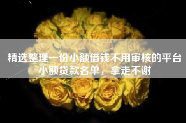 精选整理一份小额借钱不用审核的平台小额贷款名单，拿走不谢