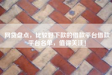 网贷盘点，比较好下款的借款平台借款平台名单，值得关注！