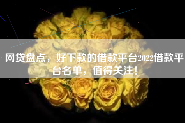 网贷盘点，好下款的借款平台2022借款平台名单，值得关注！