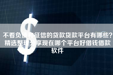 不看负债和征信的贷款贷款平台有哪些？精选整理分享现在哪个平台好借钱借款软件
