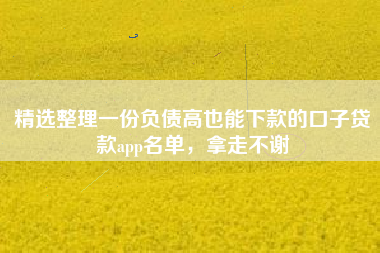 精选整理一份负债高也能下款的口子贷款app名单，拿走不谢