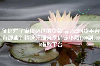 征信烂了审核必过的贷款app2022网贷平台有哪些？精选整理分享借钱小额1000到3000借款平台
