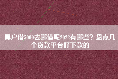 黑户借5000去哪借呢2022有哪些？盘点几个贷款平台好下款的