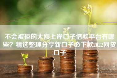 不会被拒的大额上岸口子借款平台有哪些？精选整理分享新口子必下款2022网贷口子