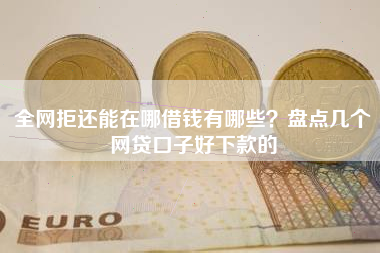 全网拒还能在哪借钱有哪些？盘点几个网贷口子好下款的