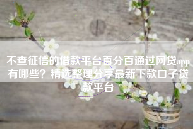 不查征信的借款平台百分百通过网贷app有哪些？精选整理分享最新下款口子贷款平台