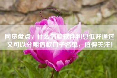 网贷盘点，什么借款软件利息低好通过又可以分期借款口子名单，值得关注！
