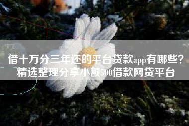 借十万分三年还的平台贷款app有哪些？精选整理分享小额500借款网贷平台