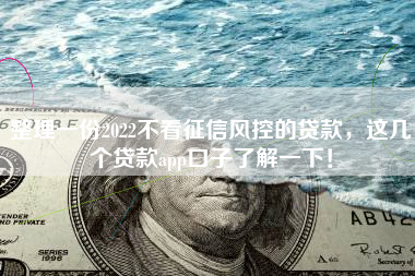 整理一份2022不看征信风控的贷款，这几个贷款app口子了解一下！