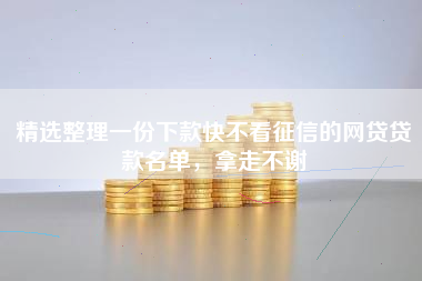 精选整理一份下款快不看征信的网贷贷款名单，拿走不谢