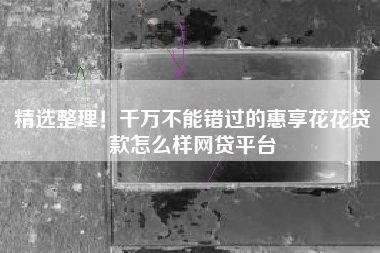 精选整理！千万不能错过的惠享花花贷款怎么样网贷平台