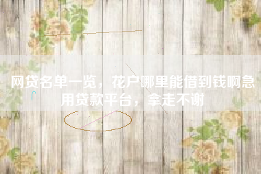 网贷名单一览，花户哪里能借到钱啊急用贷款平台，拿走不谢