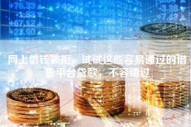 网上借钱被拒，试试这些容易通过的借贷平台贷款，不容错过