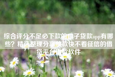 综合评分不足必下款的口子贷款app有哪些？精选整理分享放款快不看征信的借贷平台借款软件