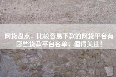 网贷盘点，比较容易下款的网贷平台有哪些贷款平台名单，值得关注！
