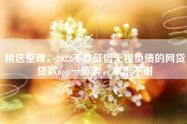 精选整理，2022不查征信无视负债的网贷贷款app一览表，拿走不谢