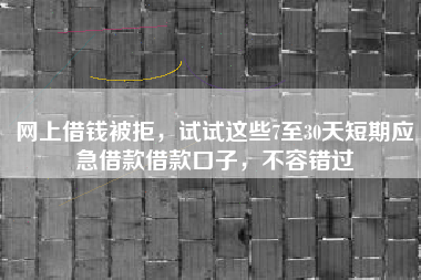 网上借钱被拒，试试这些7至30天短期应急借款借款口子，不容错过