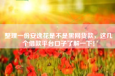 整理一份安逸花是不是黑网货款，这几个借款平台口子了解一下！