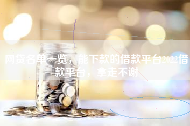 网贷名单一览，能下款的借款平台2022借款平台，拿走不谢