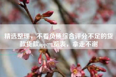 精选整理，不看负债综合评分不足的贷款贷款app一览表，拿走不谢