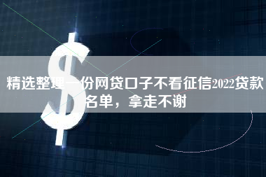 精选整理一份网贷口子不看征信2022贷款名单，拿走不谢