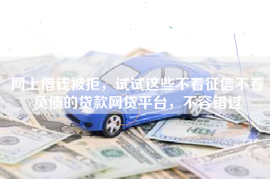 网上借钱被拒，试试这些不看征信不看负债的贷款网贷平台，不容错过