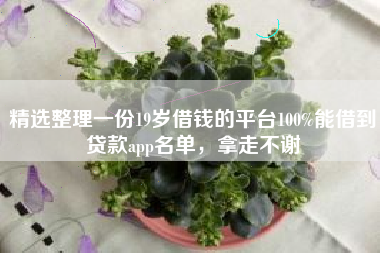 精选整理一份19岁借钱的平台100%能借到贷款app名单，拿走不谢