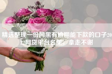 精选整理一份网黑有逾期能下款的口子2022网贷平台名单，拿走不谢