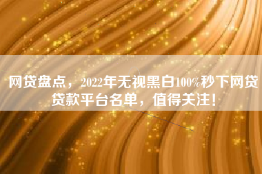 网贷盘点，2022年无视黑白100%秒下网贷贷款平台名单，值得关注！