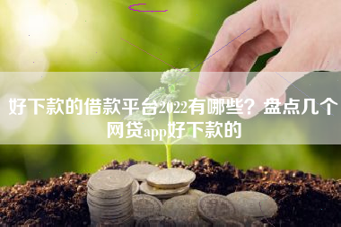 好下款的借款平台2022有哪些？盘点几个网贷app好下款的