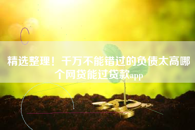 精选整理！千万不能错过的负债太高哪个网贷能过贷款app
