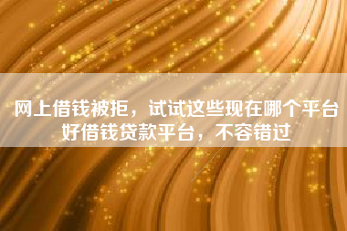 网上借钱被拒，试试这些现在哪个平台好借钱贷款平台，不容错过