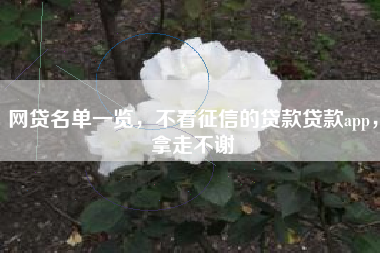 网贷名单一览，不看征信的贷款贷款app，拿走不谢