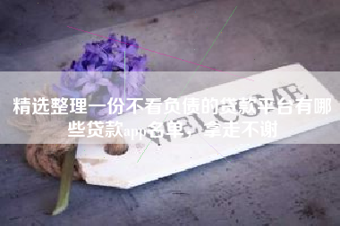 精选整理一份不看负债的贷款平台有哪些贷款app名单，拿走不谢