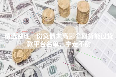 精选整理一份负债太高哪个网贷能过贷款平台名单，拿走不谢