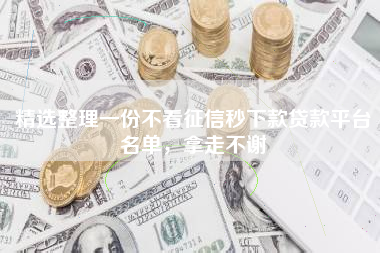 精选整理一份不看征信秒下款贷款平台名单，拿走不谢