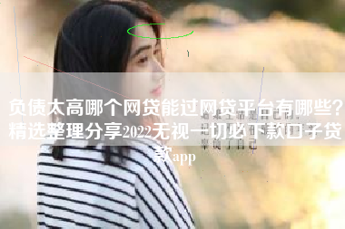负债太高哪个网贷能过网贷平台有哪些？精选整理分享2022无视一切必下款口子贷款app