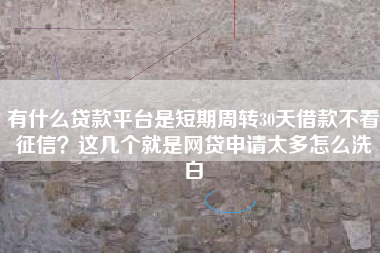 有什么贷款平台是短期周转30天借款不看征信？这几个就是网贷申请太多怎么洗白
