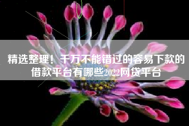 精选整理！千万不能错过的容易下款的借款平台有哪些2022网贷平台