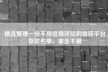 精选整理一份不用信用评估的借钱平台贷款名单，拿走不谢