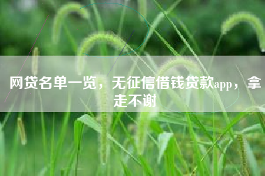 网贷名单一览，无征信借钱贷款app，拿走不谢