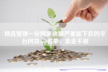 精选整理一份网黑逾期严重能下款的平台网贷app名单，拿走不谢