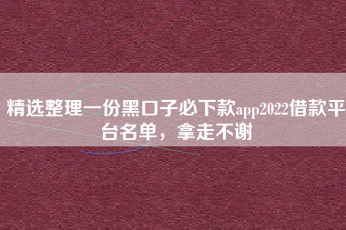 精选整理一份黑口子必下款app2022借款平台名单，拿走不谢