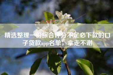 精选整理一份综合评分不足必下款的口子贷款app名单，拿走不谢