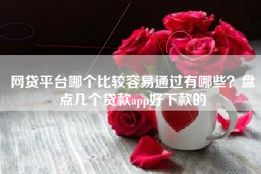 网贷平台哪个比较容易通过有哪些？盘点几个贷款app好下款的