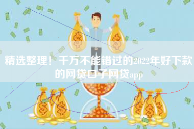 精选整理！千万不能错过的2022年好下款的网贷口子网贷app